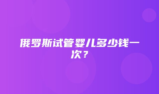 俄罗斯试管婴儿多少钱一次？