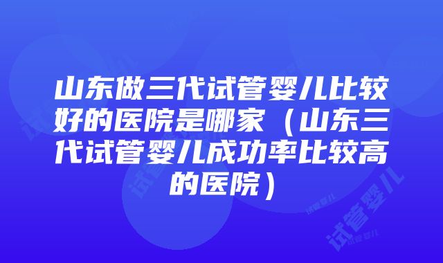 山东做三代试管婴儿比较好的医院是哪家（山东三代试管婴儿成功率比较高的医院）