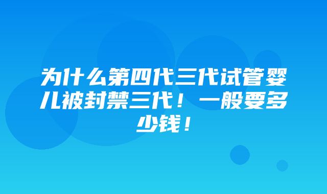 为什么第四代三代试管婴儿被封禁三代！一般要多少钱！