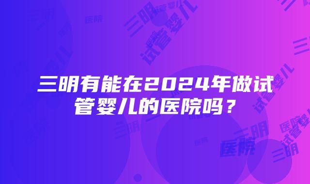 三明有能在2024年做试管婴儿的医院吗？