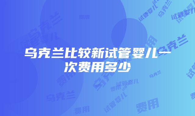 乌克兰比较新试管婴儿一次费用多少