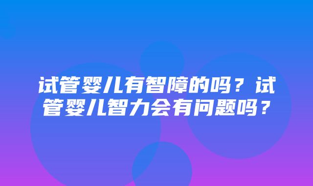 试管婴儿有智障的吗？试管婴儿智力会有问题吗？