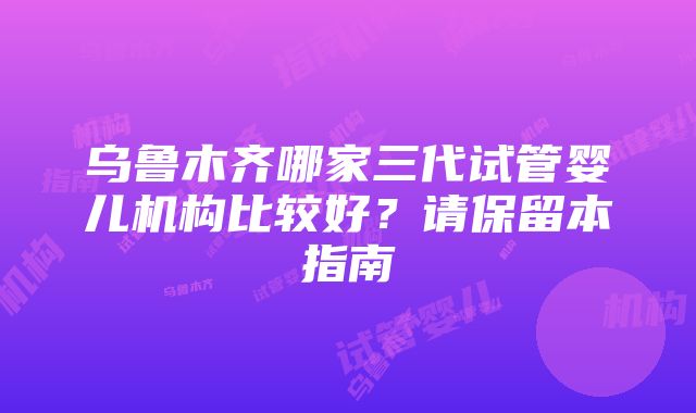 乌鲁木齐哪家三代试管婴儿机构比较好？请保留本指南