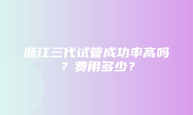 浙江三代试管成功率高吗？费用多少？