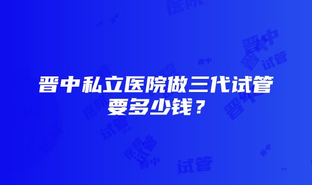 晋中私立医院做三代试管要多少钱？