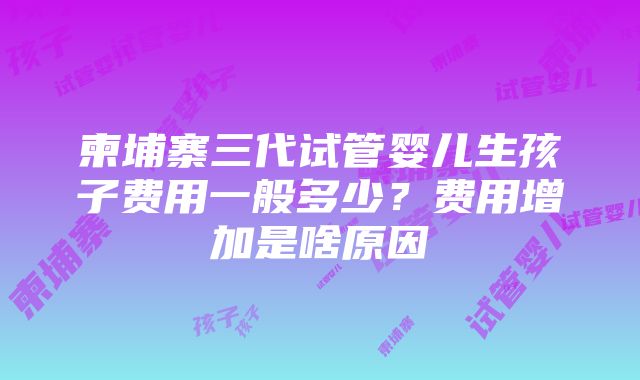 柬埔寨三代试管婴儿生孩子费用一般多少？费用增加是啥原因