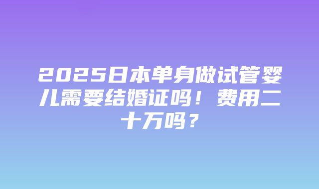 2025日本单身做试管婴儿需要结婚证吗！费用二十万吗？