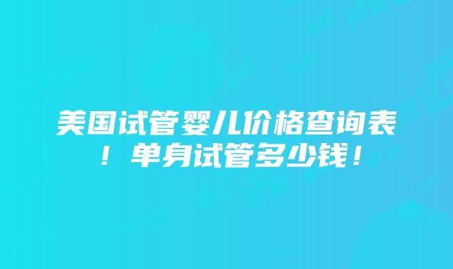 美国试管婴儿价格查询表！单身试管多少钱！