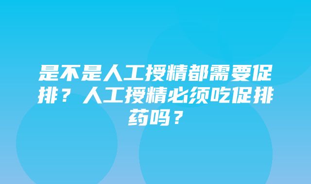 是不是人工授精都需要促排？人工授精必须吃促排药吗？