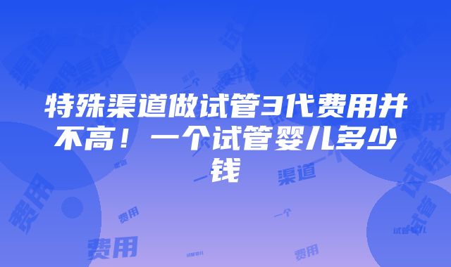 特殊渠道做试管3代费用并不高！一个试管婴儿多少钱