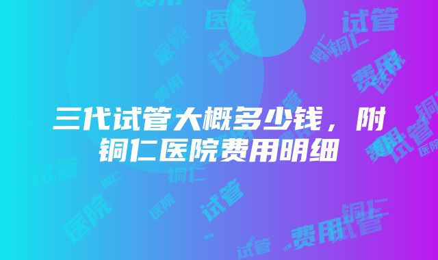 三代试管大概多少钱，附铜仁医院费用明细