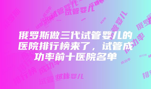 俄罗斯做三代试管婴儿的医院排行榜来了，试管成功率前十医院名单