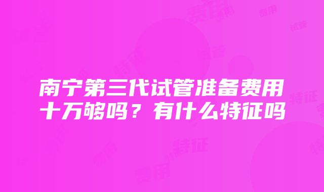 南宁第三代试管准备费用十万够吗？有什么特征吗