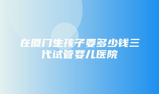 在厦门生孩子要多少钱三代试管婴儿医院