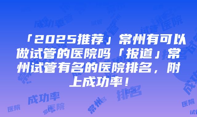 「2025推荐」常州有可以做试管的医院吗「报道」常州试管有名的医院排名，附上成功率！