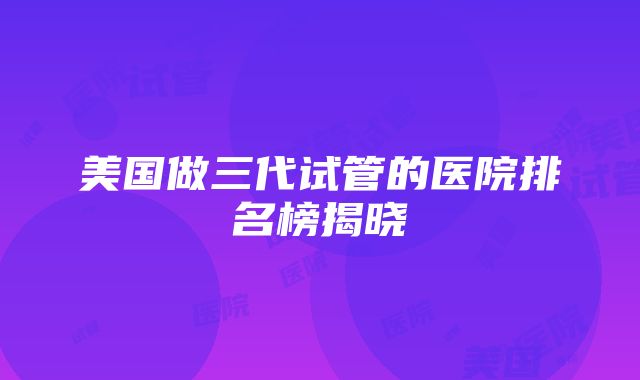 美国做三代试管的医院排名榜揭晓