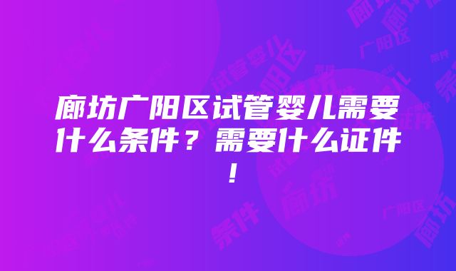 廊坊广阳区试管婴儿需要什么条件？需要什么证件！