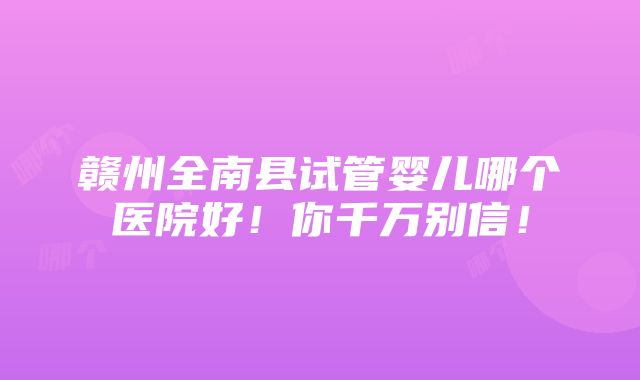 赣州全南县试管婴儿哪个医院好！你千万别信！