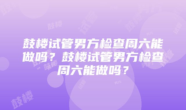 鼓楼试管男方检查周六能做吗？鼓楼试管男方检查周六能做吗？