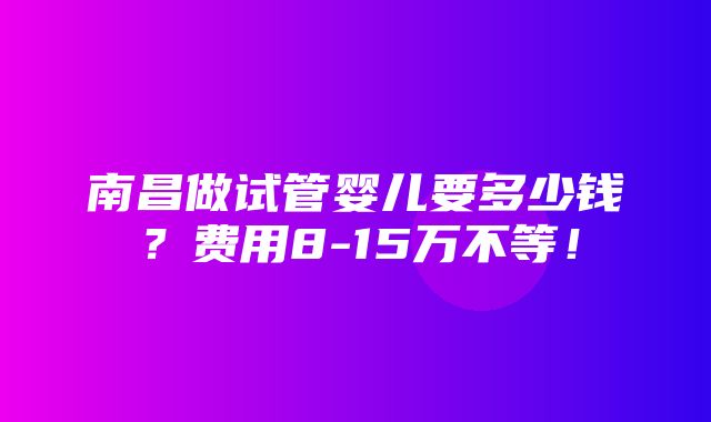 南昌做试管婴儿要多少钱？费用8-15万不等！