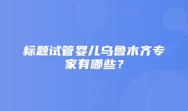 标题试管婴儿乌鲁木齐专家有哪些？