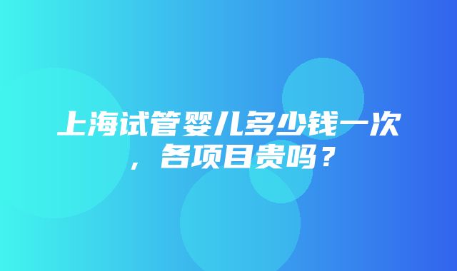 上海试管婴儿多少钱一次，各项目贵吗？