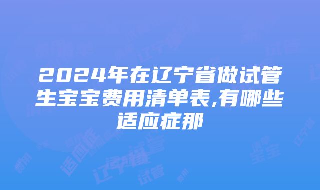 2024年在辽宁省做试管生宝宝费用清单表,有哪些适应症那