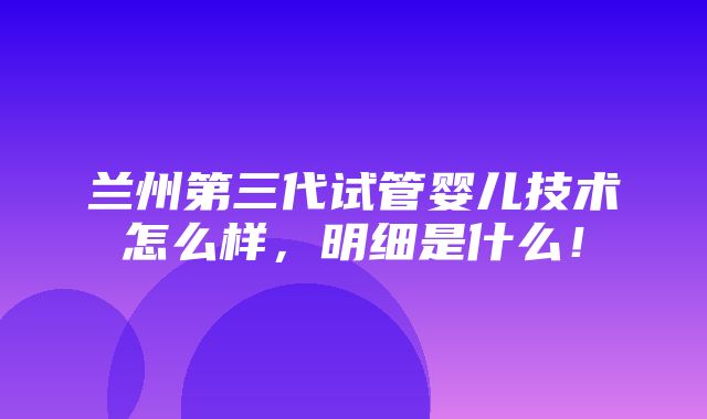 兰州第三代试管婴儿技术怎么样，明细是什么！