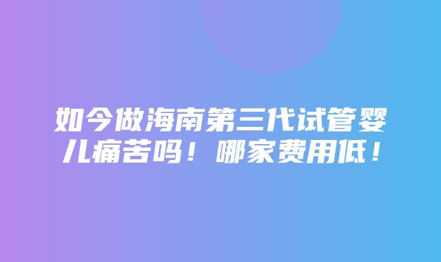 如今做海南第三代试管婴儿痛苦吗！哪家费用低！