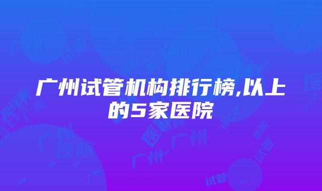 广州试管机构排行榜,以上的5家医院