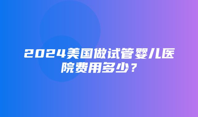 2024美国做试管婴儿医院费用多少？