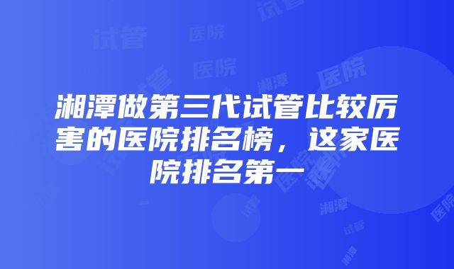 湘潭做第三代试管比较厉害的医院排名榜，这家医院排名第一