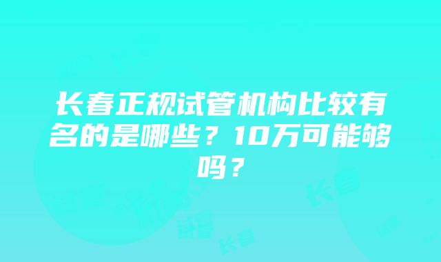 长春正规试管机构比较有名的是哪些？10万可能够吗？