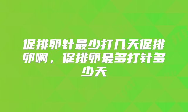 促排卵针最少打几天促排卵啊，促排卵最多打针多少天