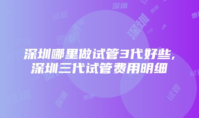 深圳哪里做试管3代好些,深圳三代试管费用明细