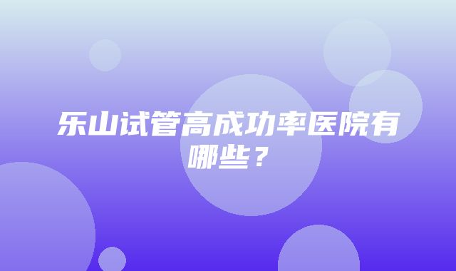 乐山试管高成功率医院有哪些？