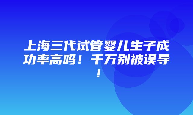 上海三代试管婴儿生子成功率高吗！千万别被误导！