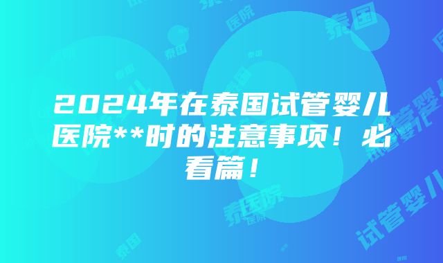 2024年在泰国试管婴儿医院**时的注意事项！必看篇！