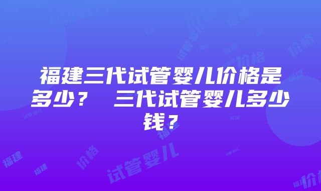 福建三代试管婴儿价格是多少？ 三代试管婴儿多少钱？