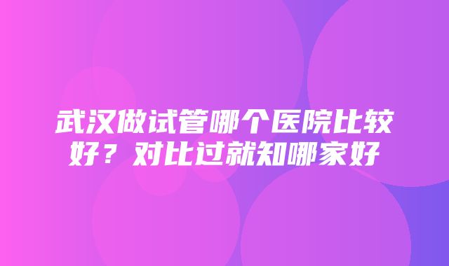 武汉做试管哪个医院比较好？对比过就知哪家好