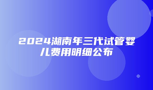 2024湖南年三代试管婴儿费用明细公布