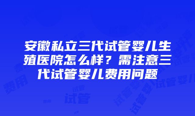 安徽私立三代试管婴儿生殖医院怎么样？需注意三代试管婴儿费用问题