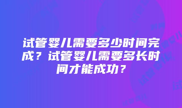 试管婴儿需要多少时间完成？试管婴儿需要多长时间才能成功？