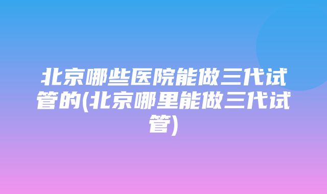 北京哪些医院能做三代试管的(北京哪里能做三代试管)