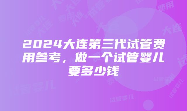 2024大连第三代试管费用参考，做一个试管婴儿要多少钱