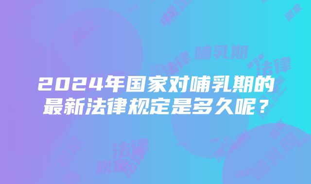 2024年国家对哺乳期的最新法律规定是多久呢？