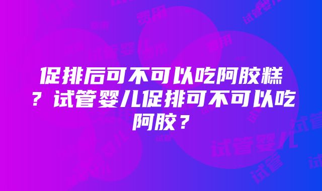 促排后可不可以吃阿胶糕？试管婴儿促排可不可以吃阿胶？