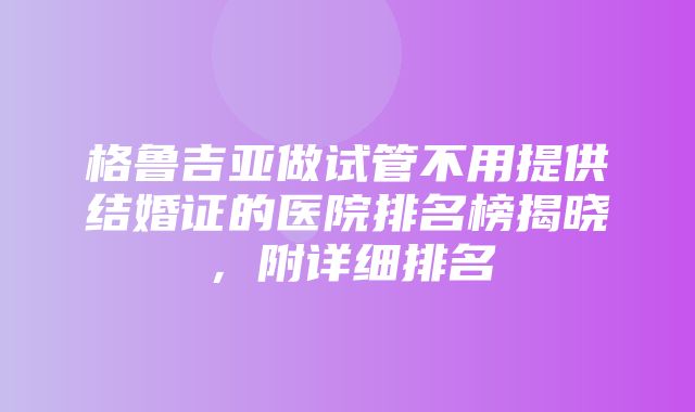 格鲁吉亚做试管不用提供结婚证的医院排名榜揭晓，附详细排名