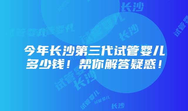 今年长沙第三代试管婴儿多少钱！帮你解答疑惑！