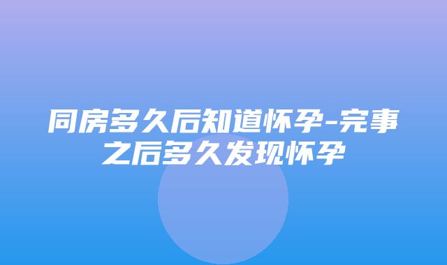 同房多久后知道怀孕-完事之后多久发现怀孕